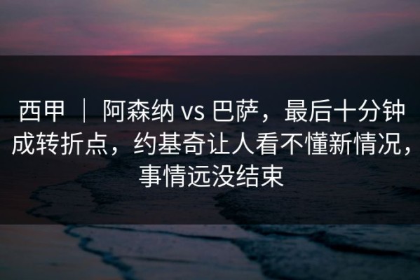 西甲 ｜ 阿森纳 vs 巴萨，最后十分钟成转折点，约基奇让人看不懂新情况，事情远没结束