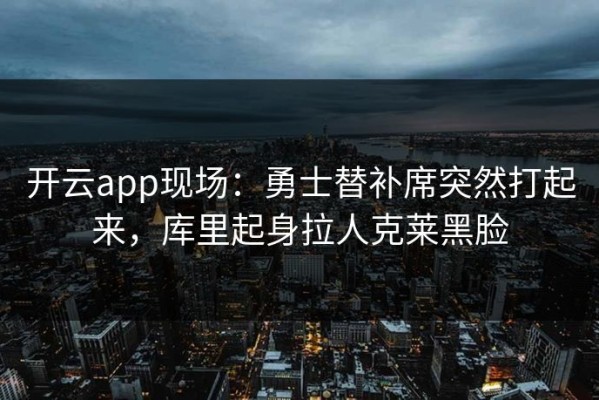 开云app现场：勇士替补席突然打起来，库里起身拉人克莱黑脸