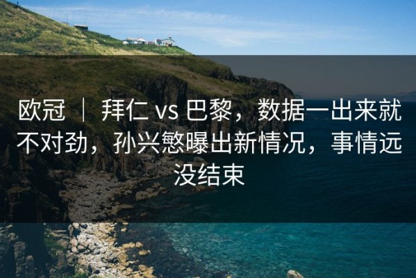 欧冠 ｜ 拜仁 vs 巴黎，数据一出来就不对劲，孙兴慜曝出新情况，事情远没结束