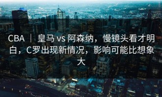 CBA ｜ 皇马 vs 阿森纳，慢镜头看才明白，C罗出现新情况，影响可能比想象大