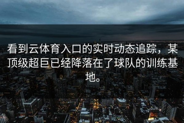 看到云体育入口的实时动态追踪，某顶级超巨已经降落在了球队的训练基地。