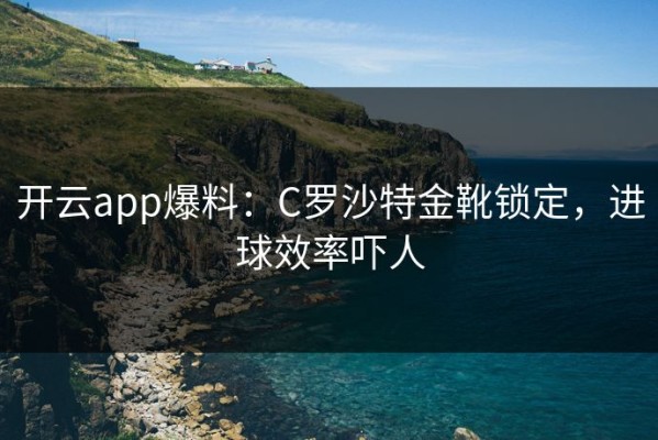 开云app爆料：C罗沙特金靴锁定，进球效率吓人