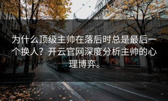 为什么顶级主帅在落后时总是最后一个换人？开云官网深度分析主帅的心理博弈。