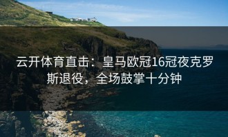 云开体育直击：皇马欧冠16冠夜克罗斯退役，全场鼓掌十分钟