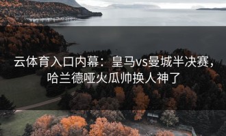 云体育入口内幕：皇马vs曼城半决赛，哈兰德哑火瓜帅换人神了
