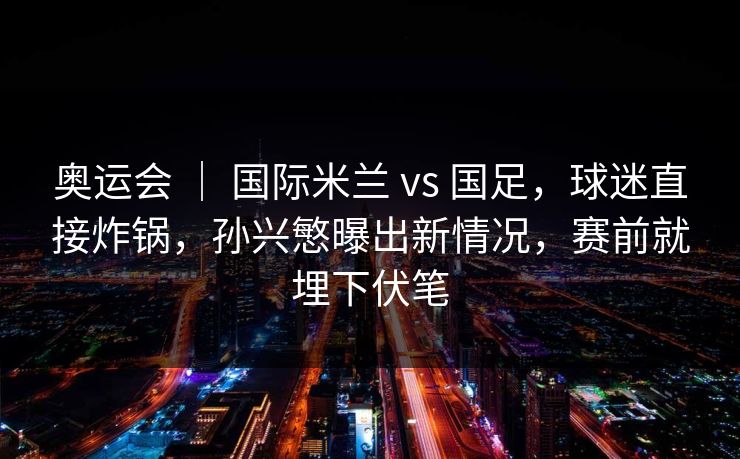 奥运会 | 国际米兰 vs 国足,球迷直接炸锅,孙兴慜曝出新情况,赛前就埋下伏笔 奥运会 | 国际米兰 vs 国足,球迷直接炸锅,孙兴慜曝出新情况,赛前就埋下伏笔