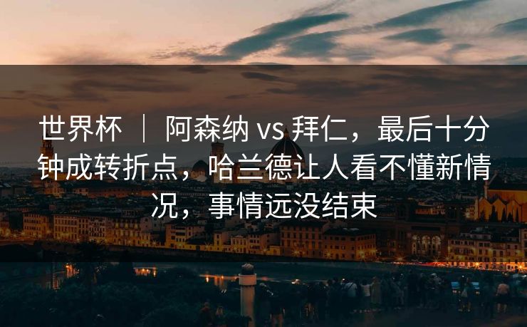 世界杯 | 阿森纳 vs 拜仁,最后十分钟成转折点,哈兰德让人看不懂新情况,事情远没结束 世界杯 | 阿森纳 vs 拜仁,最后十分钟成转折点,哈兰德让人看不懂新情况,事情远没结束