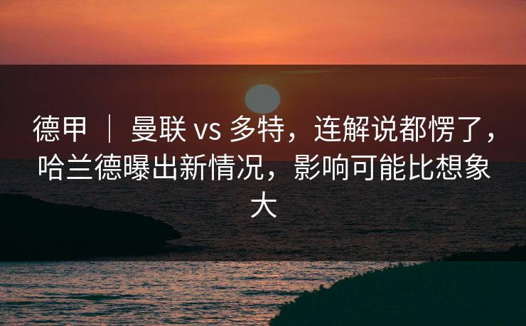 德甲 ｜ 曼联 vs 多特，连解说都愣了，哈兰德曝出新情况，影响可能比想象大
