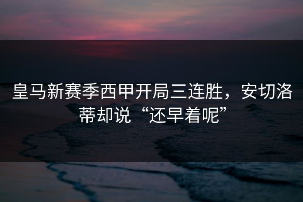 皇马新赛季西甲开局三连胜，安切洛蒂却说“还早着呢”