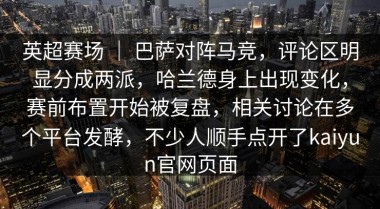英超赛场 ｜ 巴萨对阵马竞，评论区明显分成两派，哈兰德身上出现变化，赛前布置开始被复盘，相关讨论在多个平台发酵，不少人顺手点开了kaiyun官网页面