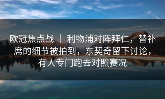 欧冠焦点战 ｜ 利物浦对阵拜仁，替补席的细节被拍到，东契奇留下讨论，有人专门跑去对照赛况