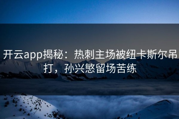 开云app揭秘：热刺主场被纽卡斯尔吊打，孙兴慜留场苦练