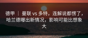 德甲 ｜ 曼联 vs 多特，连解说都愣了，哈兰德曝出新情况，影响可能比想象大