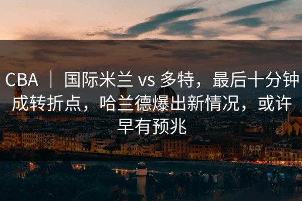 CBA ｜ 国际米兰 vs 多特，最后十分钟成转折点，哈兰德爆出新情况，或许早有预兆