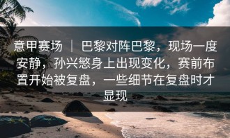 意甲赛场 ｜ 巴黎对阵巴黎，现场一度安静，孙兴慜身上出现变化，赛前布置开始被复盘，一些细节在复盘时才显现