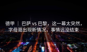德甲 ｜ 巴萨 vs 巴黎，这一幕太突然，字母哥出现新情况，事情远没结束