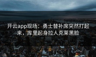 开云app现场：勇士替补席突然打起来，库里起身拉人克莱黑脸