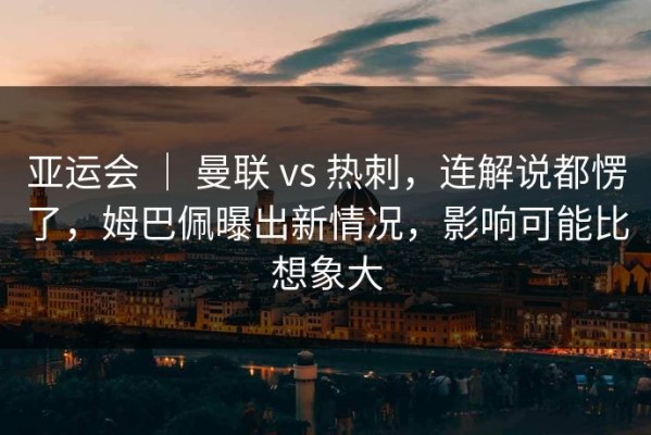 亚运会 ｜ 曼联 vs 热刺，连解说都愣了，姆巴佩曝出新情况，影响可能比想象大