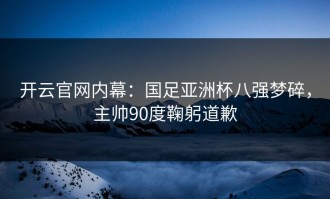 开云官网内幕：国足亚洲杯八强梦碎，主帅90度鞠躬道歉