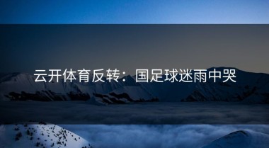 云开体育反转：国足球迷雨中哭