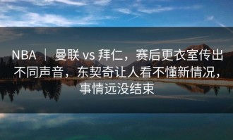 NBA ｜ 曼联 vs 拜仁，赛后更衣室传出不同声音，东契奇让人看不懂新情况，事情远没结束