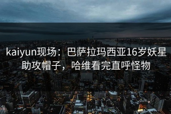 kaiyun现场：巴萨拉玛西亚16岁妖星助攻帽子，哈维看完直呼怪物