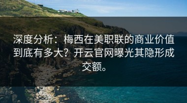 深度分析：梅西在美职联的商业价值到底有多大？开云官网曝光其隐形成交额。