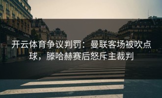 开云体育争议判罚：曼联客场被吹点球，滕哈赫赛后怒斥主裁判