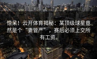 惊呆！云开体育揭秘：某顶级球星竟然是个“妻管严”，赛后必须上交所有工资。
