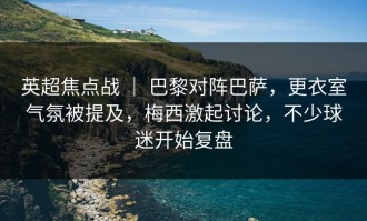 英超焦点战 ｜ 巴黎对阵巴萨，更衣室气氛被提及，梅西激起讨论，不少球迷开始复盘