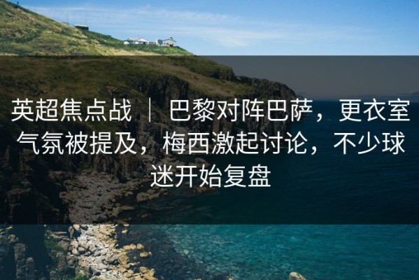 英超焦点战 ｜ 巴黎对阵巴萨，更衣室气氛被提及，梅西激起讨论，不少球迷开始复盘