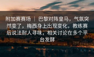 附加赛赛场 ｜ 巴黎对阵皇马，气氛突然变了，梅西身上出现变化，教练赛后说法耐人寻味，相关讨论在多个平台发酵