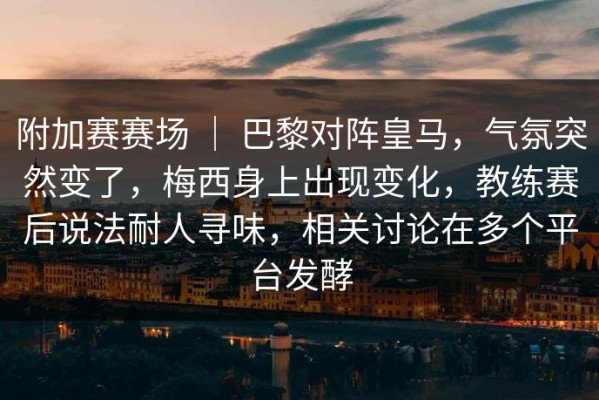 附加赛赛场 ｜ 巴黎对阵皇马，气氛突然变了，梅西身上出现变化，教练赛后说法耐人寻味，相关讨论在多个平台发酵
