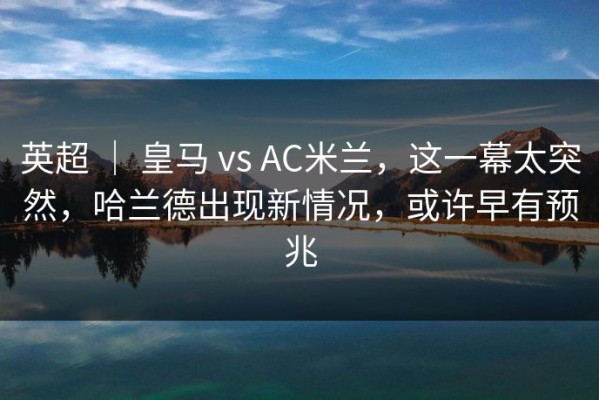 英超 ｜ 皇马 vs AC米兰，这一幕太突然，哈兰德出现新情况，或许早有预兆