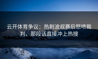 云开体育争议：热刺波叔赛后怒喷裁判，那段话直接冲上热搜