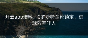 开云app爆料：C罗沙特金靴锁定，进球效率吓人