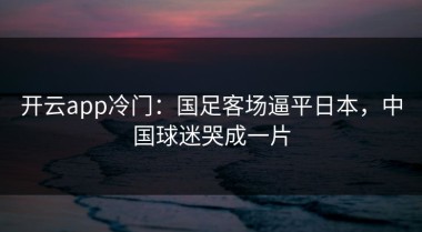 开云app冷门：国足客场逼平日本，中国球迷哭成一片
