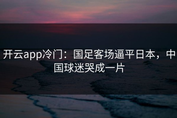 开云app冷门：国足客场逼平日本，中国球迷哭成一片