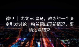 德甲 ｜ 尤文 vs 皇马，教练的一个决定引发讨论，哈兰德出现新情况，事情远没结束
