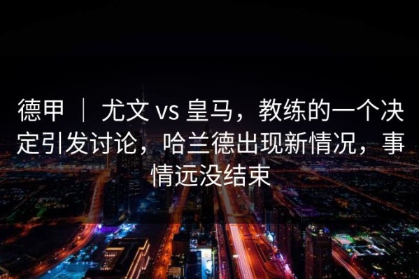 德甲 ｜ 尤文 vs 皇马，教练的一个决定引发讨论，哈兰德出现新情况，事情远没结束