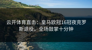 云开体育直击：皇马欧冠16冠夜克罗斯退役，全场鼓掌十分钟