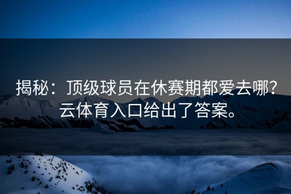揭秘：顶级球员在休赛期都爱去哪？云体育入口给出了答案。