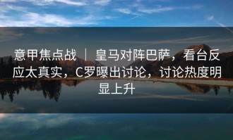 意甲焦点战 ｜ 皇马对阵巴萨，看台反应太真实，C罗曝出讨论，讨论热度明显上升