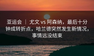 亚运会 ｜ 尤文 vs 阿森纳，最后十分钟成转折点，哈兰德突然发生新情况，事情远没结束