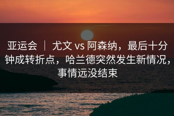 亚运会 ｜ 尤文 vs 阿森纳，最后十分钟成转折点，哈兰德突然发生新情况，事情远没结束