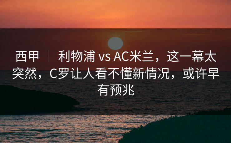 西甲 ｜ 利物浦 vs AC米兰，这一幕太突然，C罗让人看不懂新情况，或许早有预兆