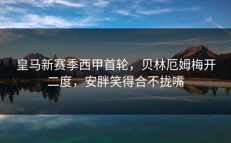 皇马新赛季西甲首轮，贝林厄姆梅开二度，安胖笑得合不拢嘴