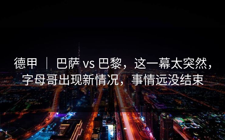 德甲 ｜ 巴萨 vs 巴黎，这一幕太突然，字母哥出现新情况，事情远没结束