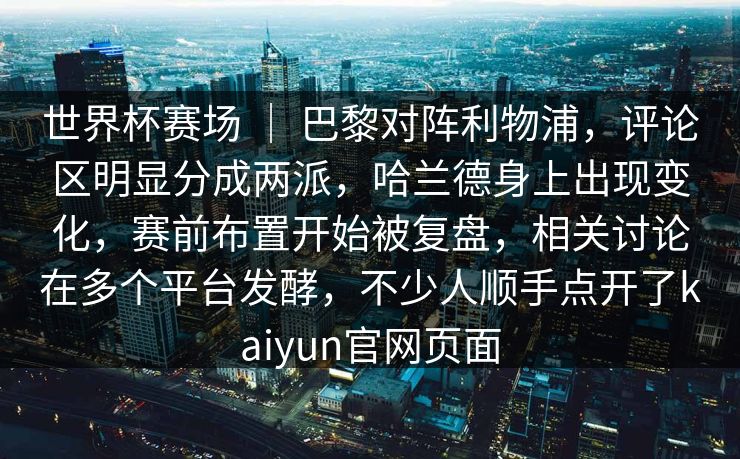 世界杯赛场 | 巴黎对阵利物浦,评论区明显分成两派,哈兰德身上出现变化,赛前布置开始被复盘,相关讨论在多个平台发酵,不少人顺手点开了kaiyun官网页面 世界杯赛场 | 巴黎对阵利物浦,评论区明显分成两派,哈兰德身上出现变化,赛前布置开始被复盘,相关讨论在多个平台发酵,不少人顺手点开了kaiyun官网页面