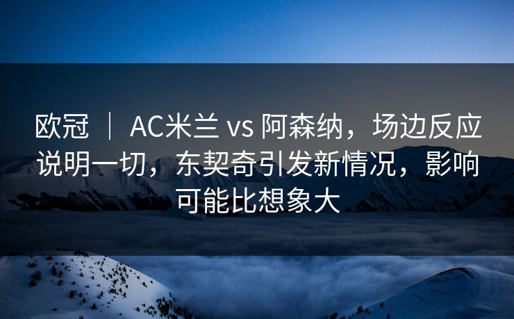 欧冠 ｜ AC米兰 vs 阿森纳，场边反应说明一切，东契奇引发新情况，影响可能比想象大